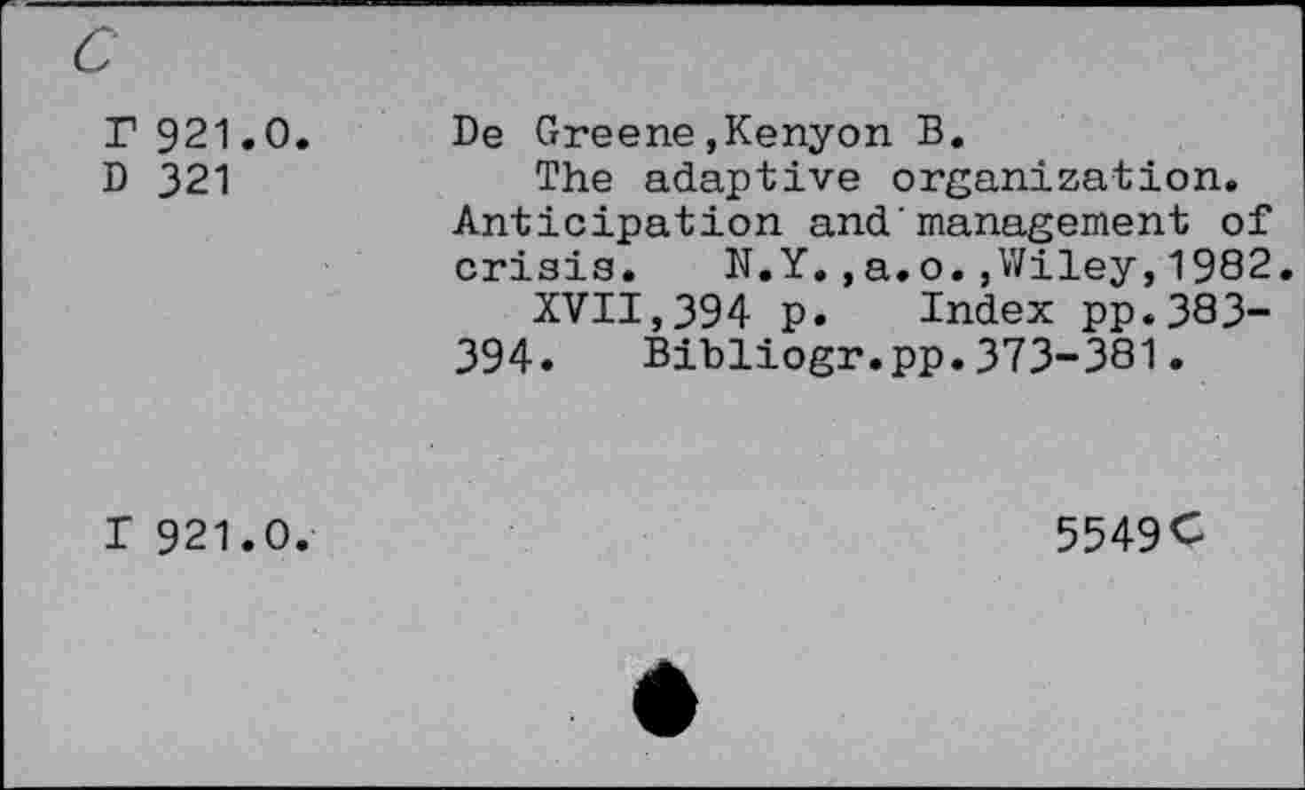 ﻿r 921.0.
D 321
De Greene,Kenyon B.
The adaptive organization. Anticipation and'management of crisia. N.Y.,a.o.,Wiley,1982.
XVII,394 p. Index pp.383-394. Bibliogr.pp.373-381.
T 921.0.
5549C